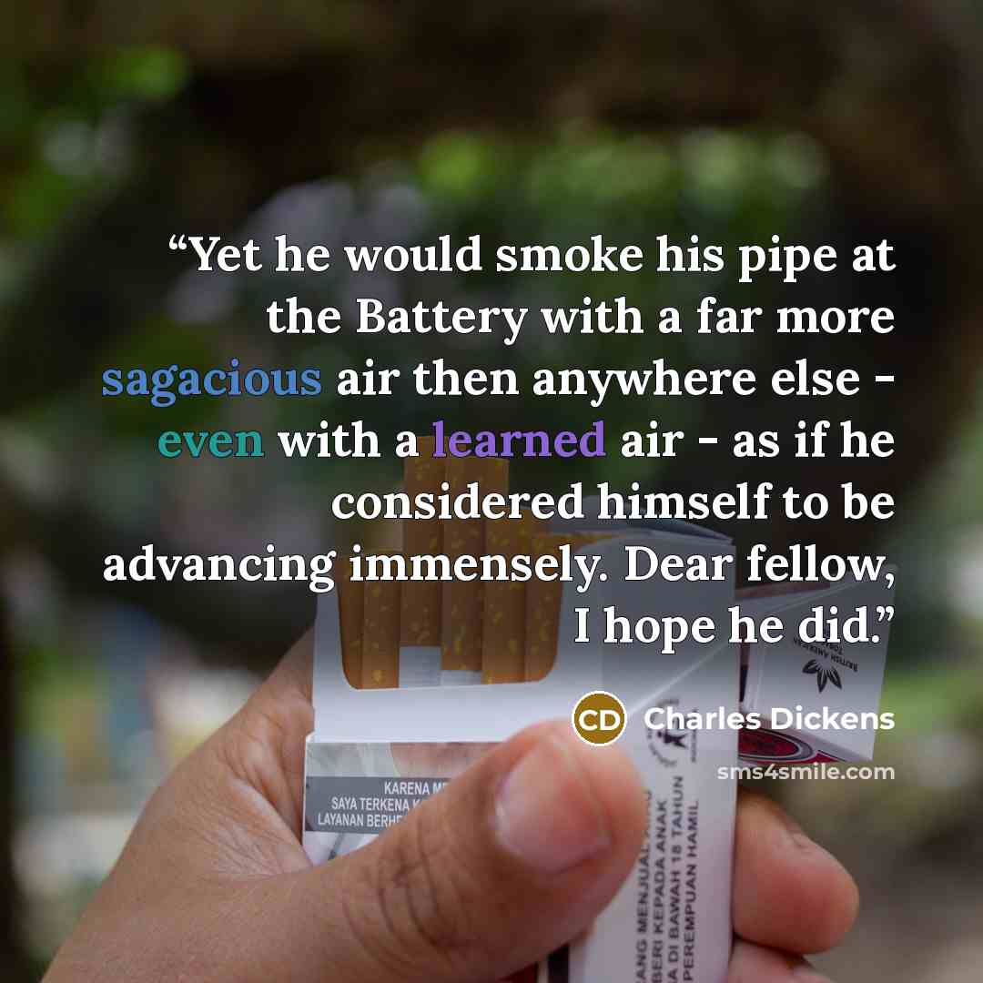 “Yet he would smoke his pipe at the Battery with a far more sagacious air then anywhere else - even with a learned air - as if he considered himself to be advancing immensely. Dear fellow, I hope he did.” quote by Charles Dickens