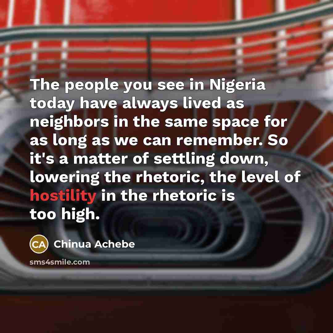 “The people you see in Nigeria today have always lived as neighbors in the same space for as long as we can remember. So it's a matter of settling down, lowering the rhetoric, the level of hostility in the rhetoric is too high.” quote by Chinua Achebe