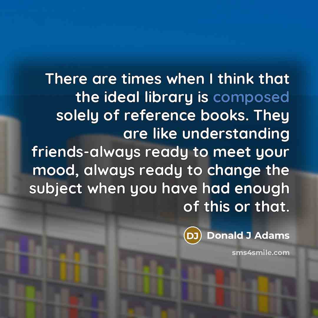 “There are times when I think that the ideal library is composed solely of reference books. They are like understanding friends-always ready to meet your mood, always ready to change the subject when you have had enough of this or that.” quote by Donald J Adams
