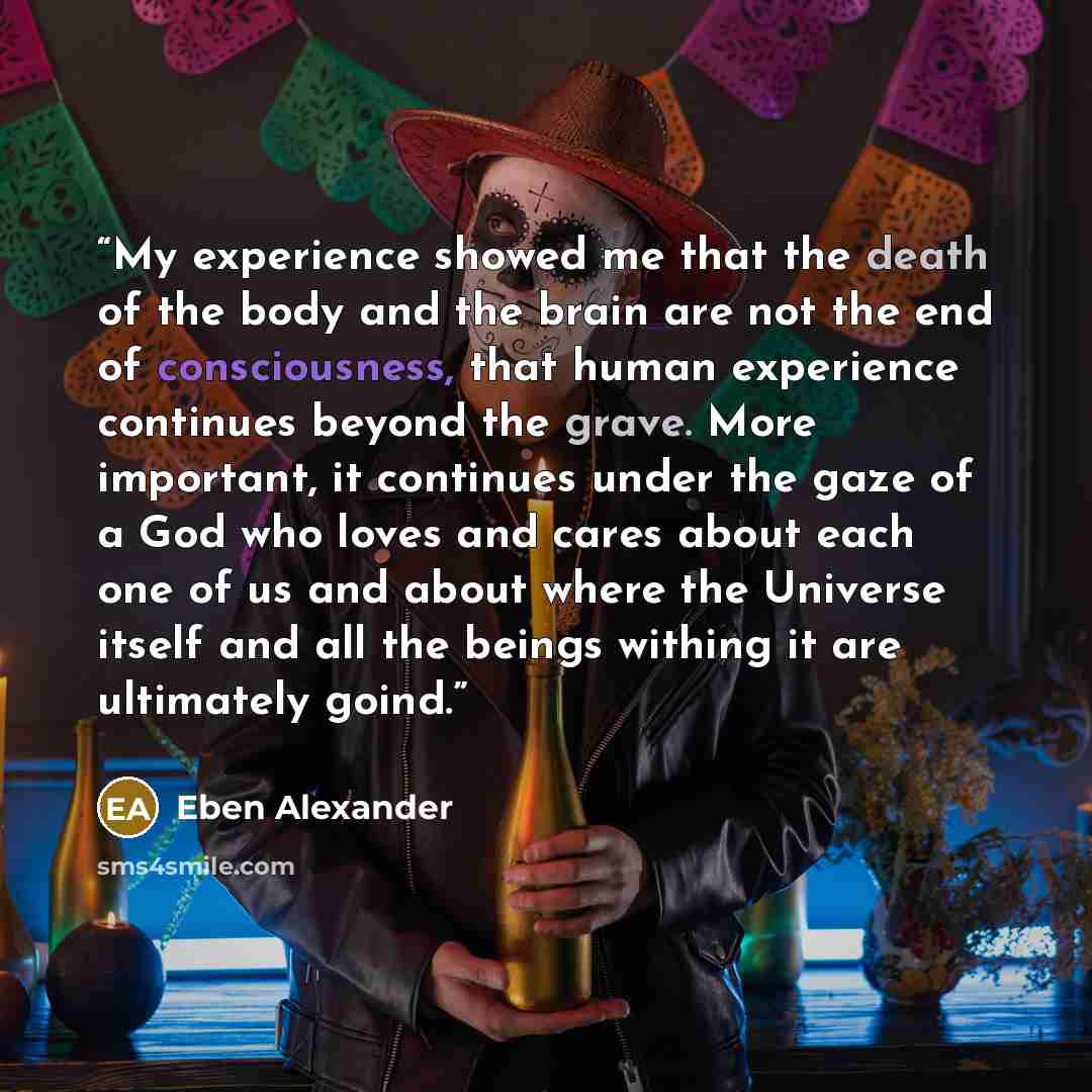 “My experience showed me that the death of the body and the brain are not the end of consciousness, that human experience continues beyond the grave. More important, it continues under the gaze of a God who loves and cares about each one of us and about where the Universe itself and all the beings…” quote by Eben Alexander