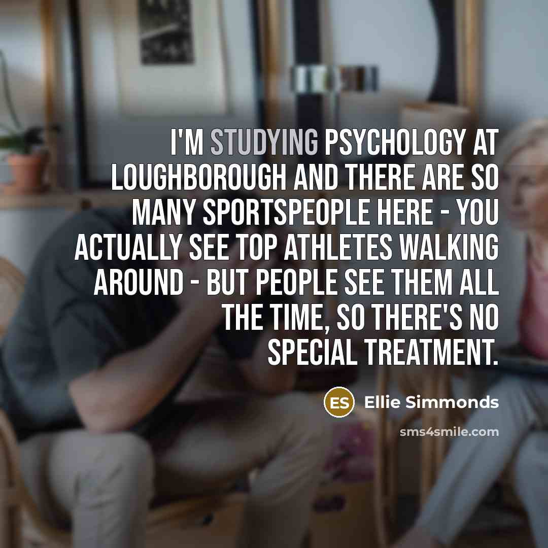 “I'm studying psychology at Loughborough and there are so many sportspeople here - you actually see top athletes walking around - but people see them all the time, so there's no special treatment.” quote by Ellie Simmonds