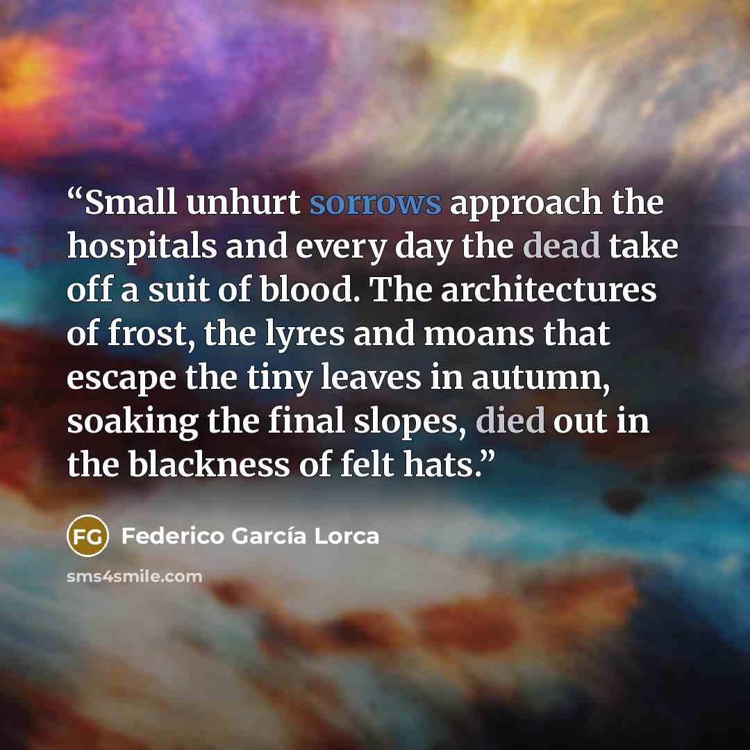 “Small unhurt sorrows approach the hospitals and every day the dead take off a suit of blood. The architectures of frost, the lyres and moans that escape the tiny leaves in autumn, soaking the final slopes, died out in the blackness of felt hats.” quote by Federico García Lorca