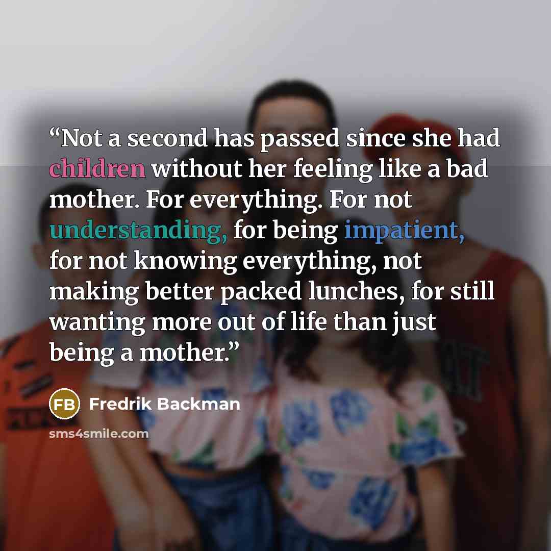 “Not a second has passed since she had children without her feeling like a bad mother. For everything. For not understanding, for being impatient, for not knowing everything, not making better packed lunches, for still wanting more out of life than just being a mother.” quote by Fredrik Backman