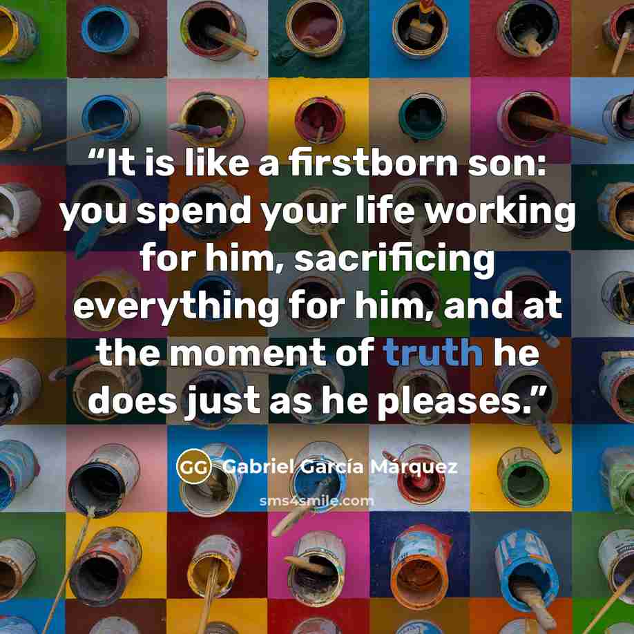 “It is like a firstborn son: you spend your life working for him, sacrificing everything for him, and at the moment of truth he does just as he pleases.” quote by Gabriel García Márquez
