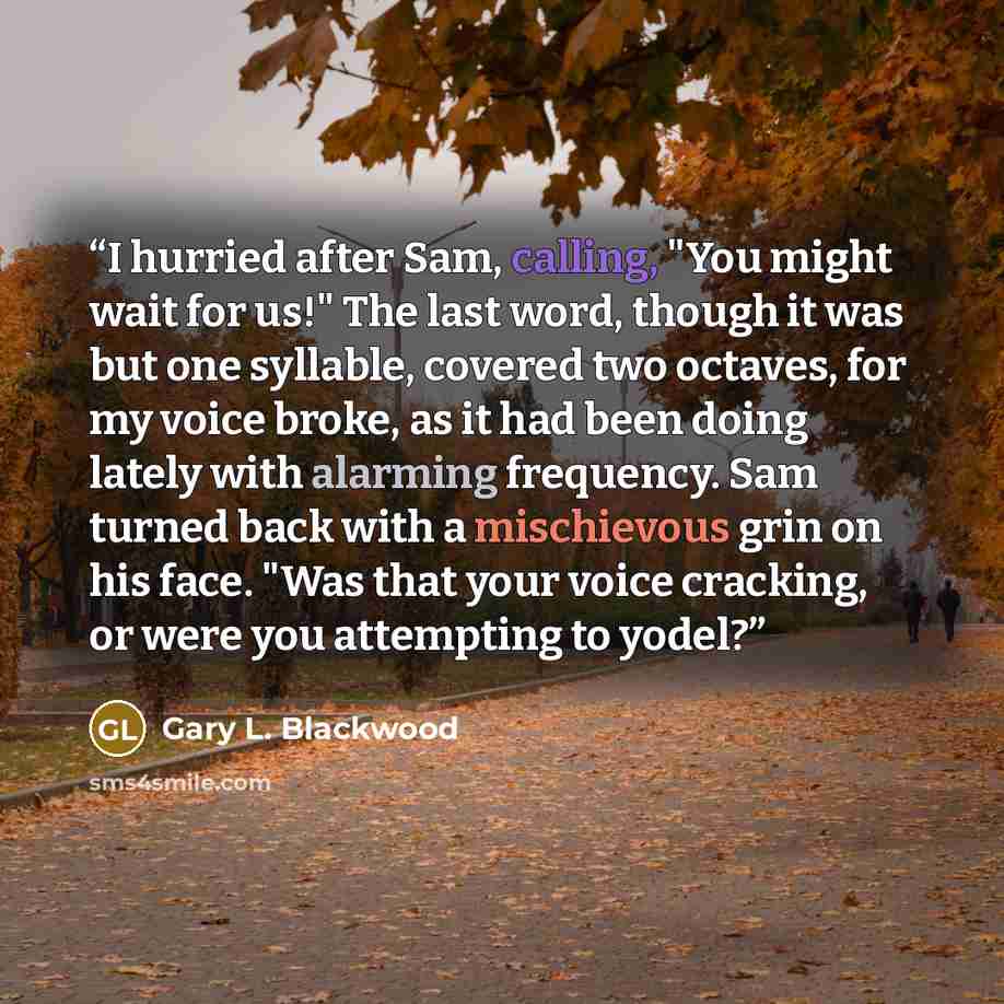 “I hurried after Sam, calling, "You might wait for us!" The last word, though it was but one syllable, covered two octaves, for my voice broke, as it had been doing lately with alarming frequency. Sam turned back with a mischievous grin on his face. "Was that your voice cracking, or were you…” quote by Gary L. Blackwood