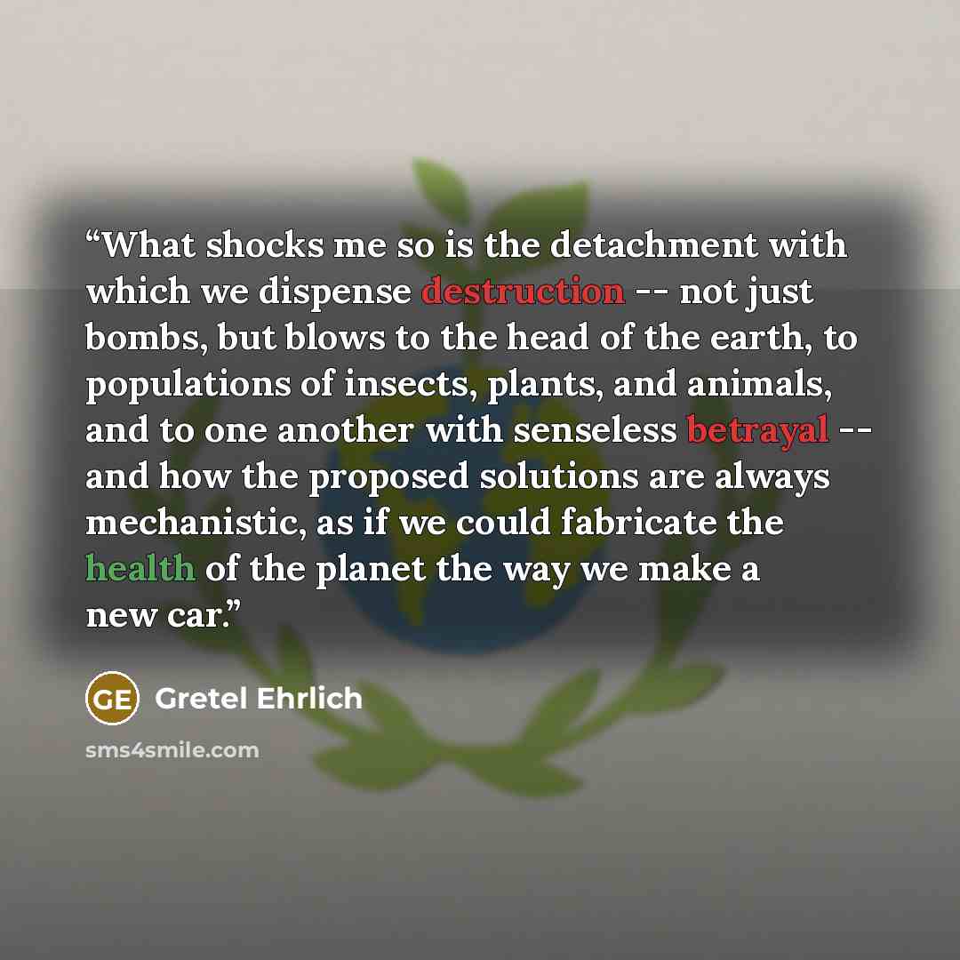 “What shocks me so is the detachment with which we dispense destruction -- not just bombs, but blows to the head of the earth, to populations of insects, plants, and animals, and to one another with senseless betrayal -- and how the proposed solutions are always mechanistic, as if we could…” quote by Gretel Ehrlich