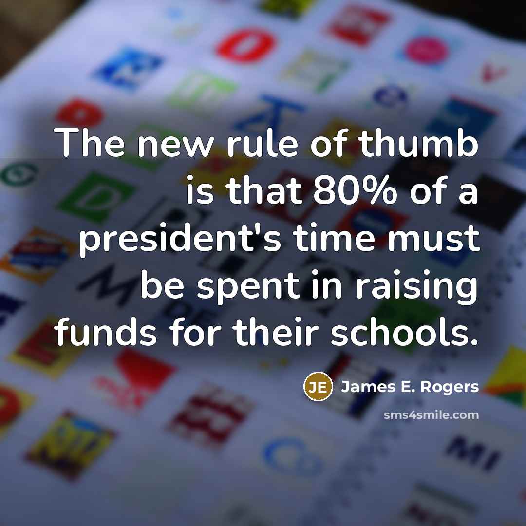 “The new rule of thumb is that 80% of a president's time must be spent in raising funds for their schools.” quote by James E. Rogers