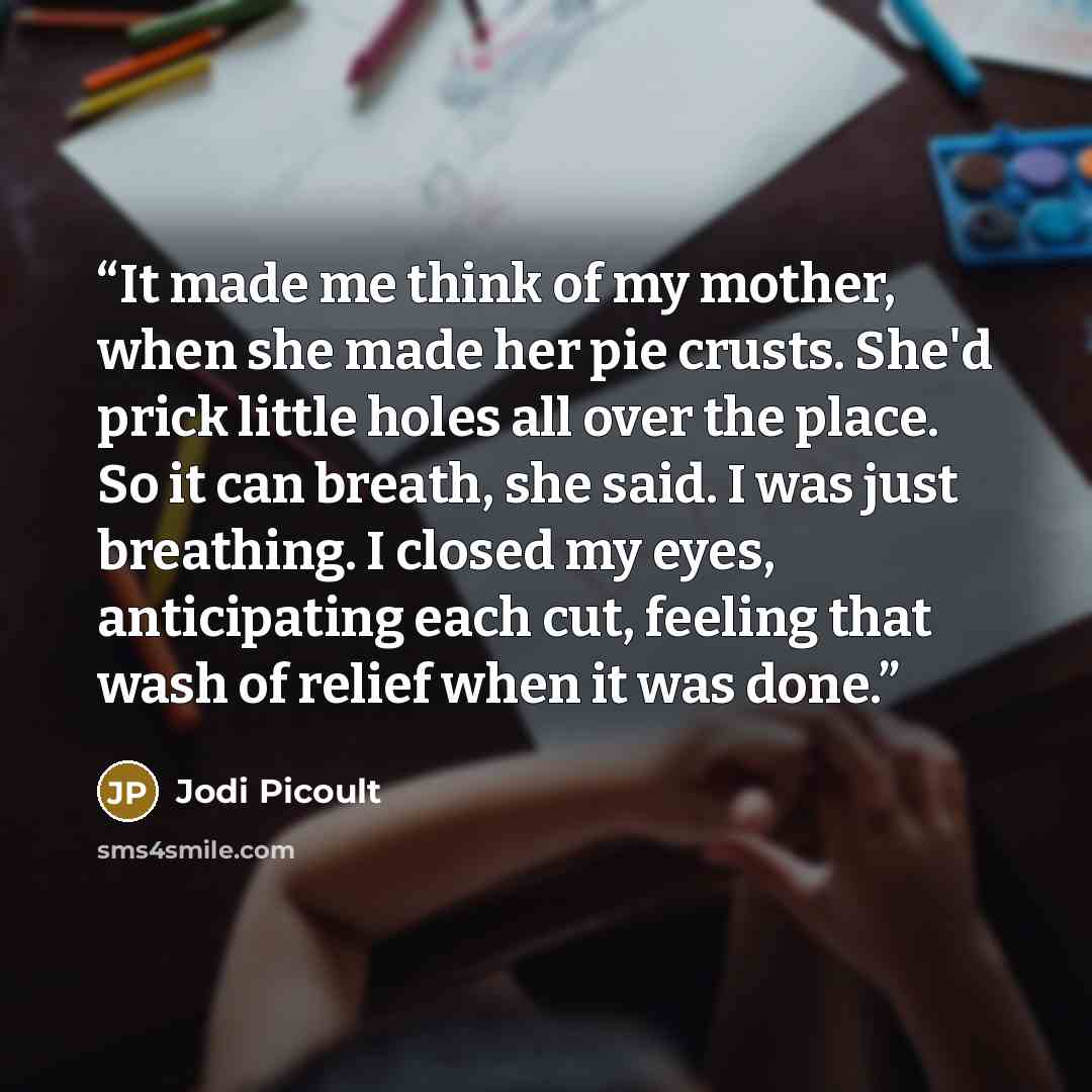 “It made me think of my mother, when she made her pie crusts. She'd prick little holes all over the place. So it can breath, she said. I was just breathing. I closed my eyes, anticipating each cut, feeling that wash of relief when it was done.” quote by Jodi Picoult