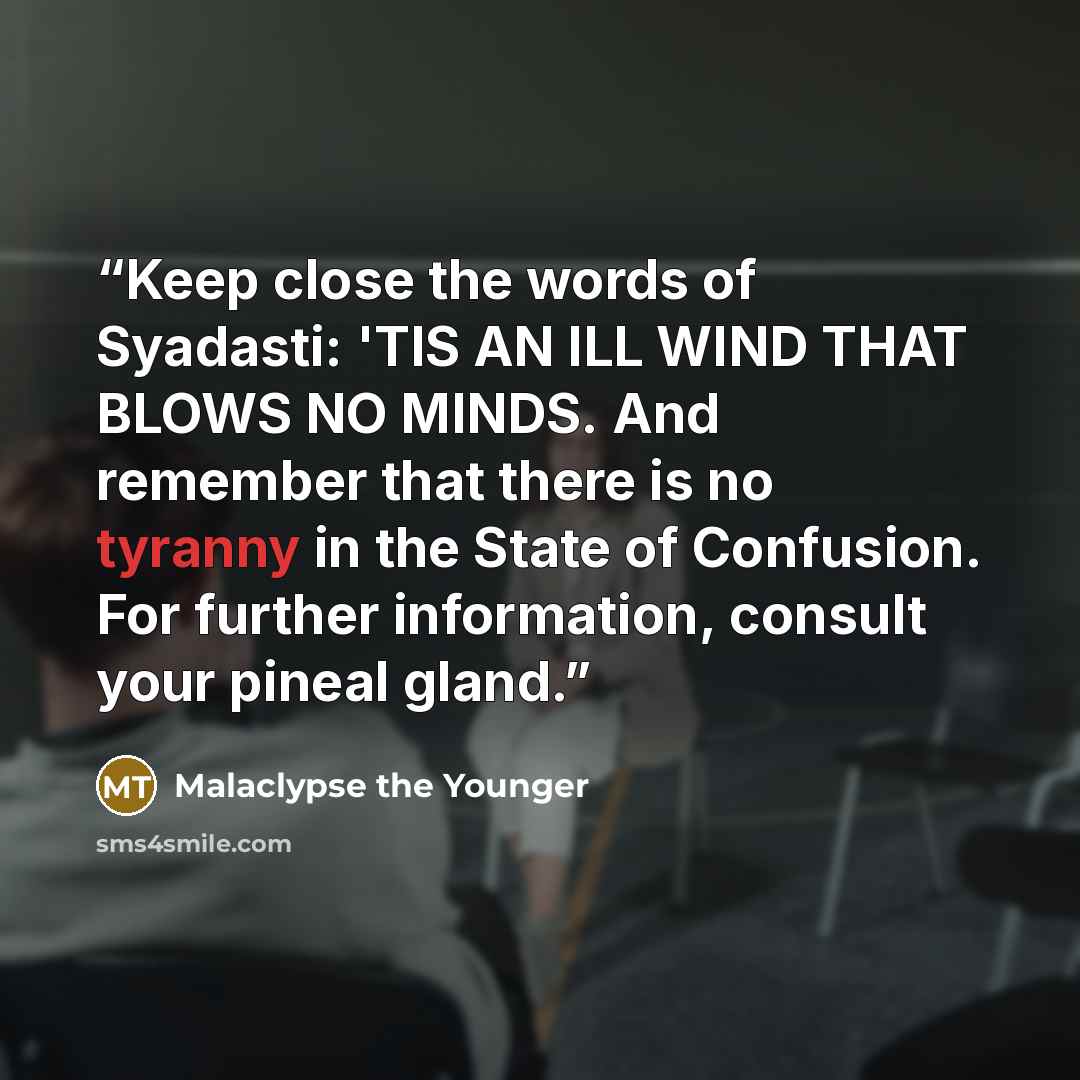 “Keep close the words of Syadasti: 'TIS AN ILL WIND THAT BLOWS NO MINDS. And remember that there is no tyranny in the State of Confusion. For further information, consult your pineal gland.” quote by Malaclypse the Younger