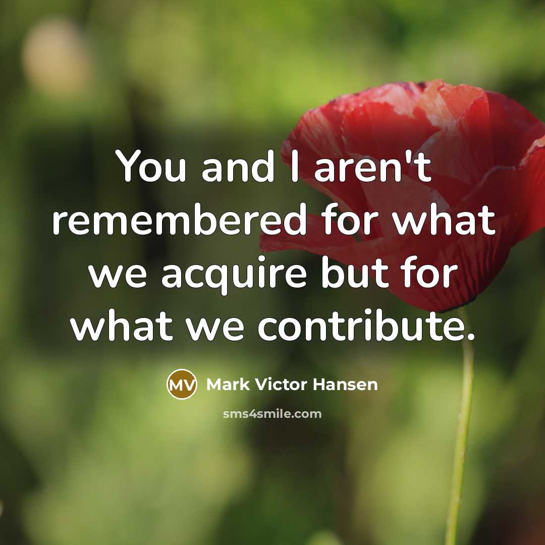 “You and I aren't remembered for what we acquire but…” quote by Mark Victor Hansen