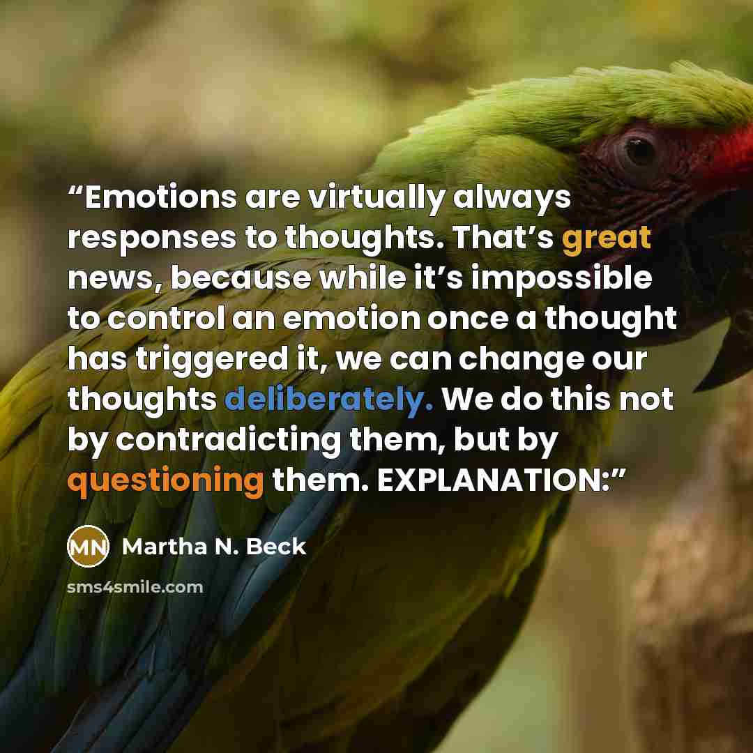 “Emotions are virtually always responses to thoughts. That’s great news, because while it’s impossible to control an emotion once a thought has triggered it, we can change our thoughts deliberately. We do this not by contradicting them, but by questioning them. EXPLANATION:” quote by Martha N. Beck