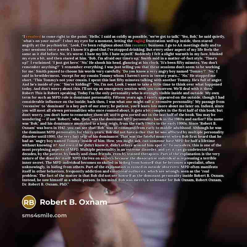 “I resolved to come right to the point. "Hello," I said as coldly as possible, "we've got to talk." "Yes, Bob," he said quietly, "what's on your mind?" I shut my eyes for a moment, letting the raging frustration well up inside, then stared angrily at the psychiatrist. "Look, I've been religious…” quote by Robert B. Oxnam