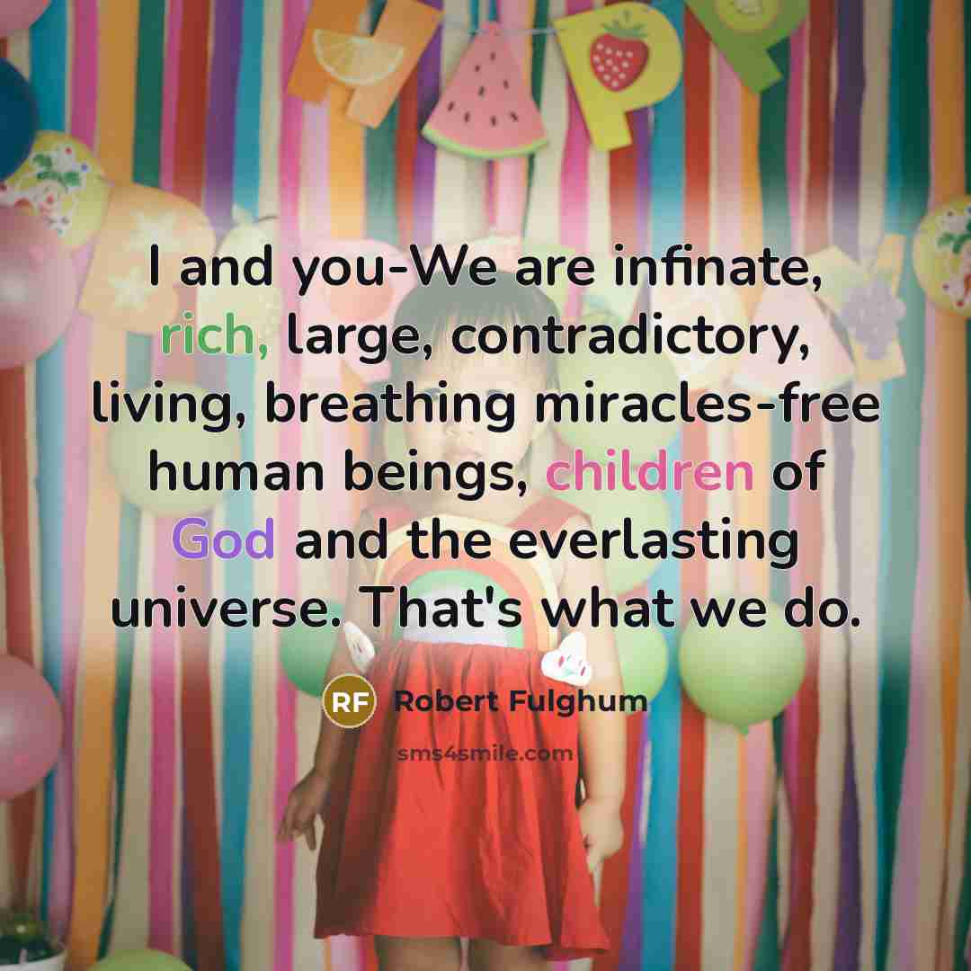 “I and you-We are infinate, rich, large, contradictory, living, breathing miracles-free human beings, children of God and the everlasting universe. That's what we do.” quote by Robert Fulghum