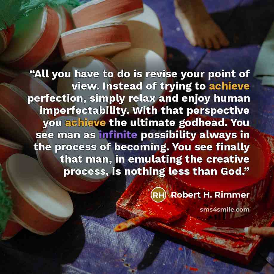 “All you have to do is revise your point of view. Instead of trying to achieve perfection, simply relax and enjoy human imperfectability. With that perspective you achieve the ultimate godhead. You see man as infinite possibility always in the process of becoming. You see finally that man, in…” quote by Robert H. Rimmer