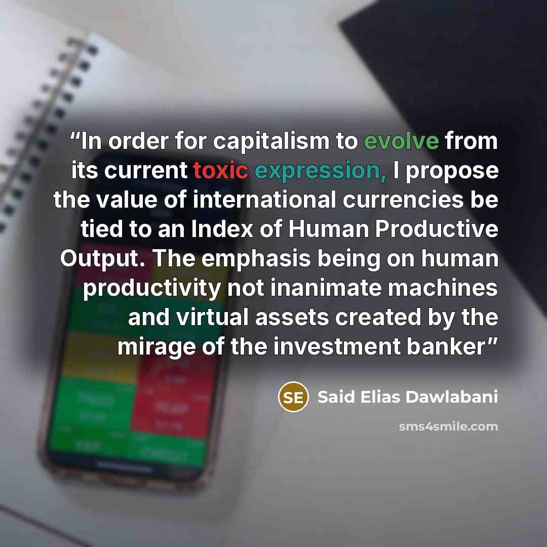 “In order for capitalism to evolve from its current toxic expression, I propose the value of international currencies be tied to an Index of Human Productive Output. The emphasis being on human productivity not inanimate machines and virtual assets created by the mirage of the investment banker” quote by Said Elias Dawlabani