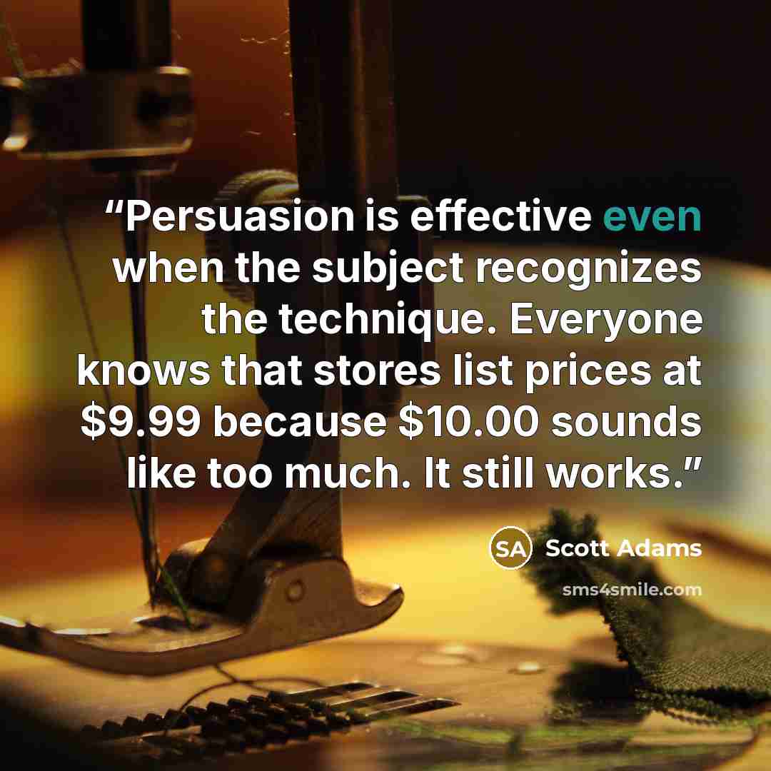 “Persuasion is effective even when the subject recognizes the technique. Everyone knows that stores list prices at $9.99 because $10.00 sounds like too much. It still works.” quote by Scott Adams