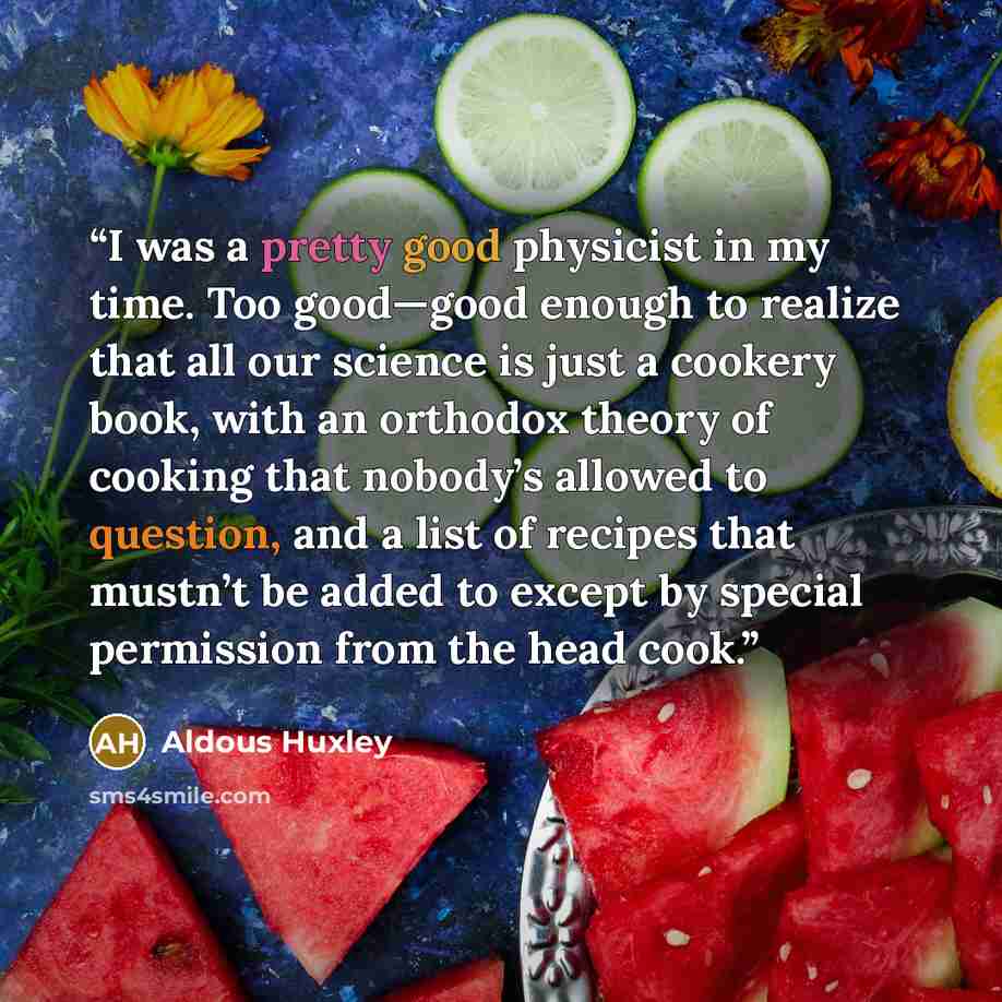 “I was a pretty good physicist in my time. Too good—good enough to realize that all our science is just a cookery book, with an orthodox theory of cooking that nobody’s allowed to question, and a list of recipes that mustn’t be added to except by special permission from the head cook.” quote by Aldous Huxley