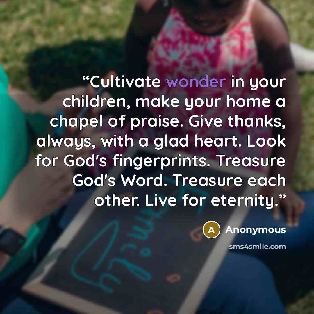 “Cultivate wonder in your children, make your home a chapel of praise. Give thanks, always, with a glad heart. Look for God's fingerprints. Treasure God's Word. Treasure each other. Live for eternity.” quote by Anonymous