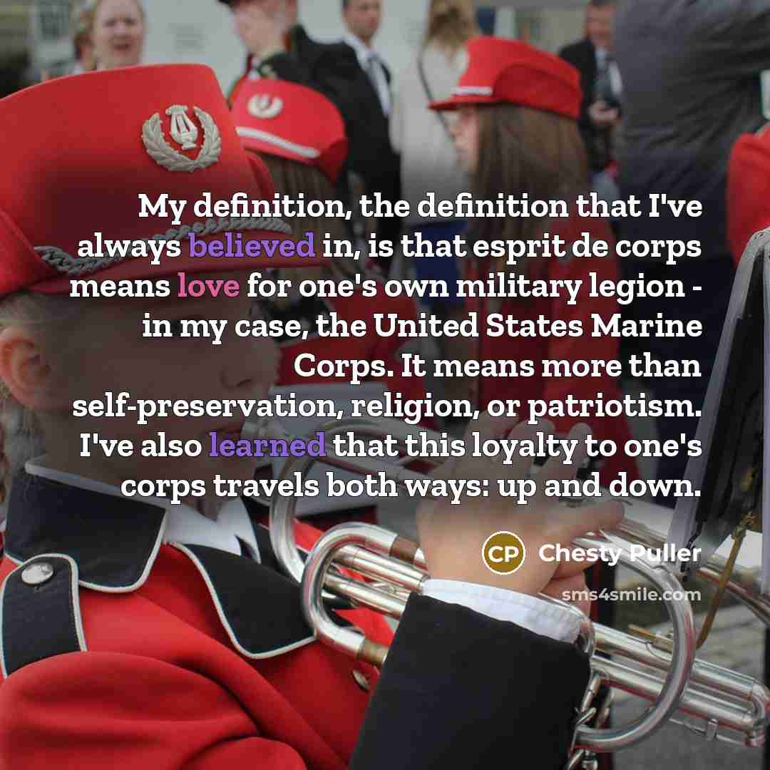 “My definition, the definition that I've always believed in, is that esprit de corps means love for one's own military legion - in my case, the United States Marine Corps. It means more than self-preservation, religion, or patriotism. I've also learned that this loyalty to one's corps travels both…” quote by Chesty Puller