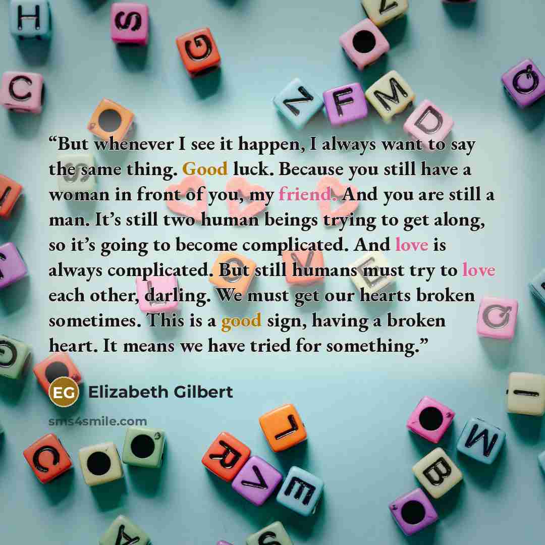 “But whenever I see it happen, I always want to say the same thing. Good luck. Because you still have a woman in front of you, my friend. And you are still a man. It’s still two human beings trying to get along, so it’s going to become complicated. And love is always complicated. But still humans…” quote by Elizabeth Gilbert