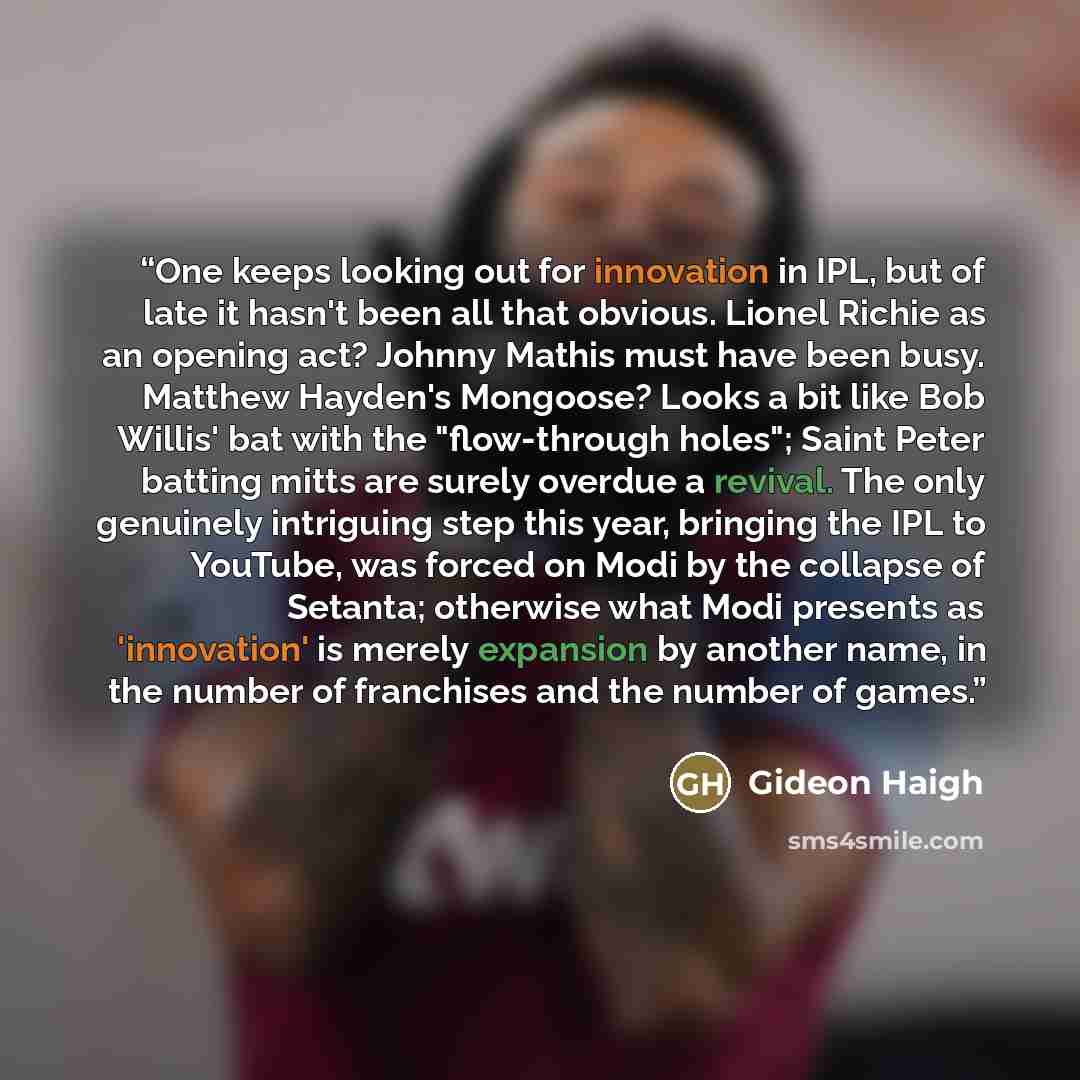 “One keeps looking out for innovation in IPL, but of late it hasn't been all that obvious. Lionel Richie as an opening act? Johnny Mathis must have been busy. Matthew Hayden's Mongoose? Looks a bit like Bob Willis' bat with the "flow-through holes"; Saint Peter batting mitts are surely overdue a…” quote by Gideon Haigh