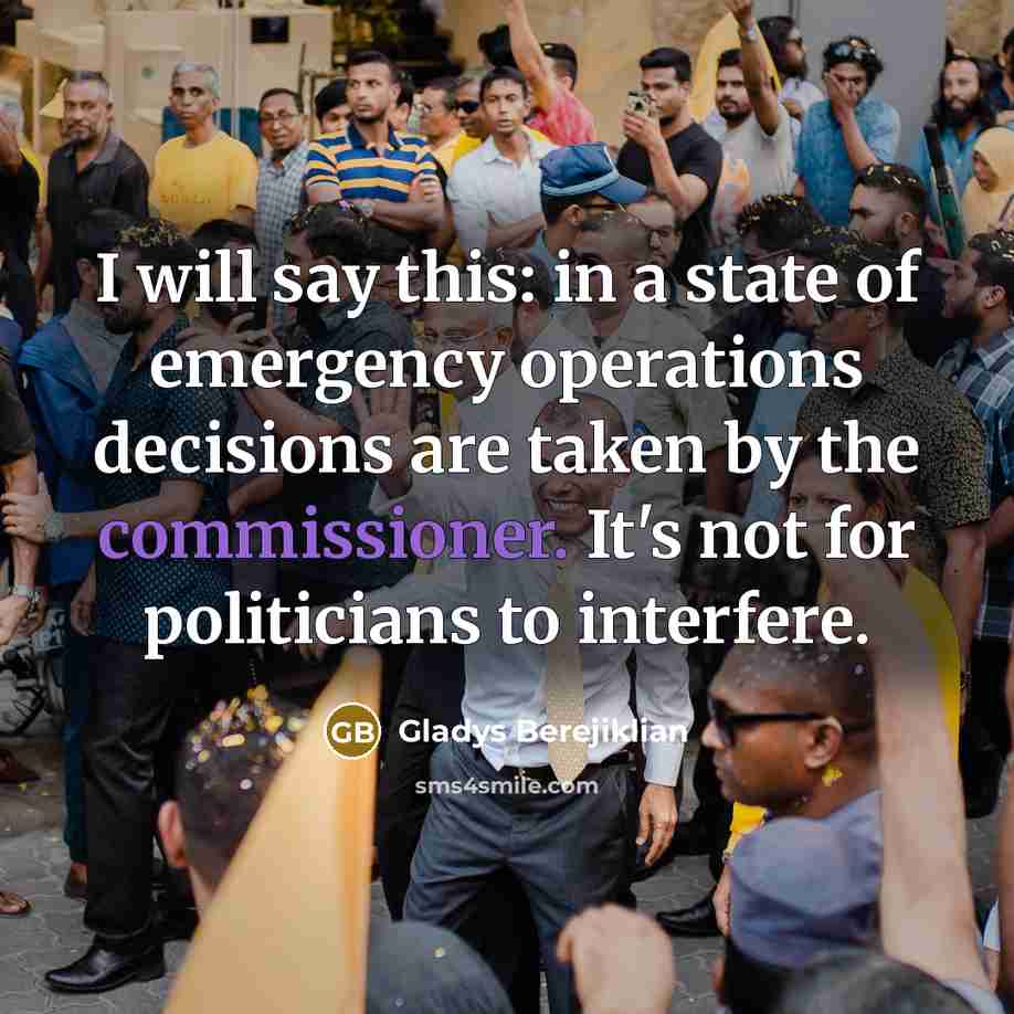 “I will say this: in a state of emergency operations decisions are taken by the commissioner. It's not for politicians to interfere.” quote by Gladys Berejiklian