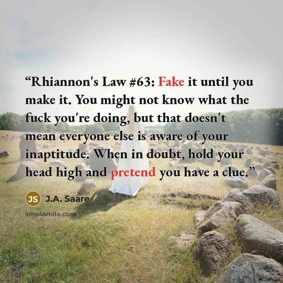 “Rhiannon's Law #63: Fake it until you make it. You might not know what the fuck you're doing, but that doesn't mean everyone else is aware of your inaptitude. When in doubt, hold your head high and pretend you have a clue.” quote by J.A. Saare