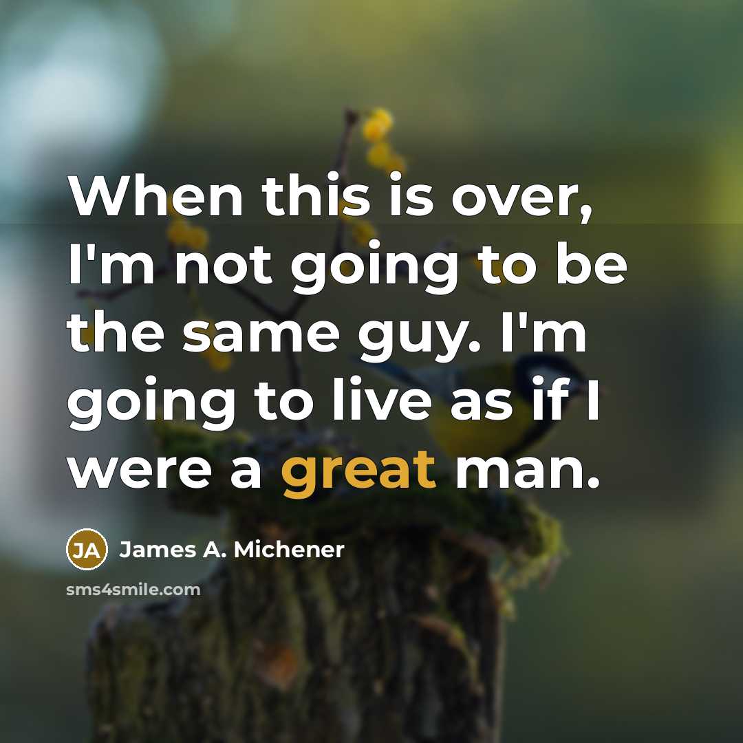 “When this is over, I'm not going to be the same guy. I'm going to live as if I were a great man.” quote by James A. Michener