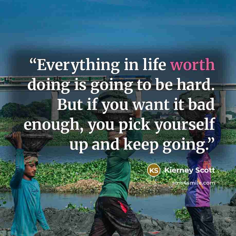 “Everything in life worth doing is going to be hard. But if you want it bad enough, you pick yourself up and keep going.” quote by Kierney Scott