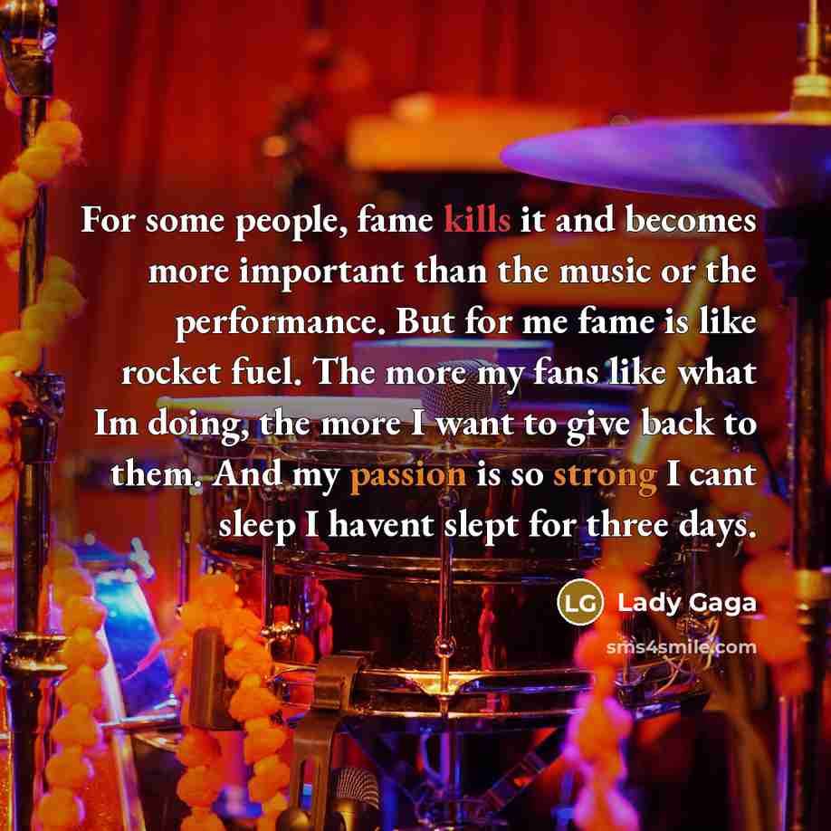 “For some people, fame kills it and becomes more important than the music or the performance. But for me fame is like rocket fuel. The more my fans like what Im doing, the more I want to give back to them. And my passion is so strong I cant sleep I havent slept for three days.” quote by Lady Gaga