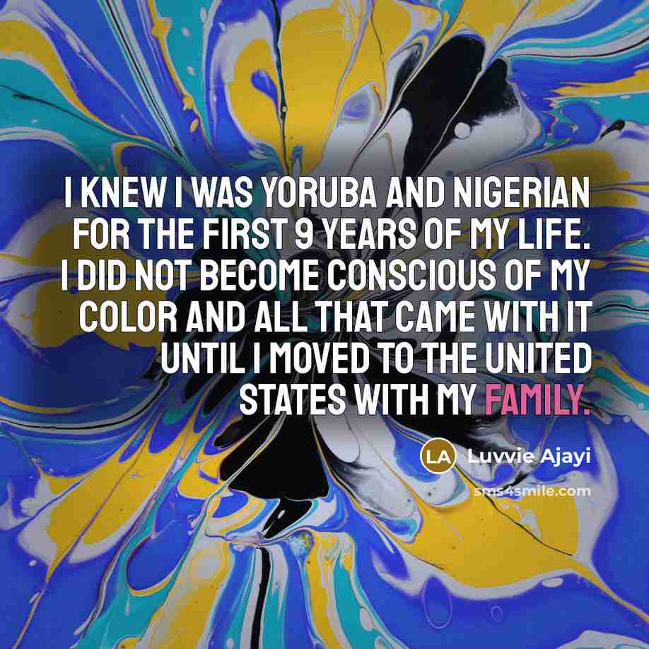 “I knew I was Yoruba and Nigerian for the first 9 years of my life. I did not become conscious of my color and all that came with it until I moved to the United States with my family.” quote by Luvvie Ajayi