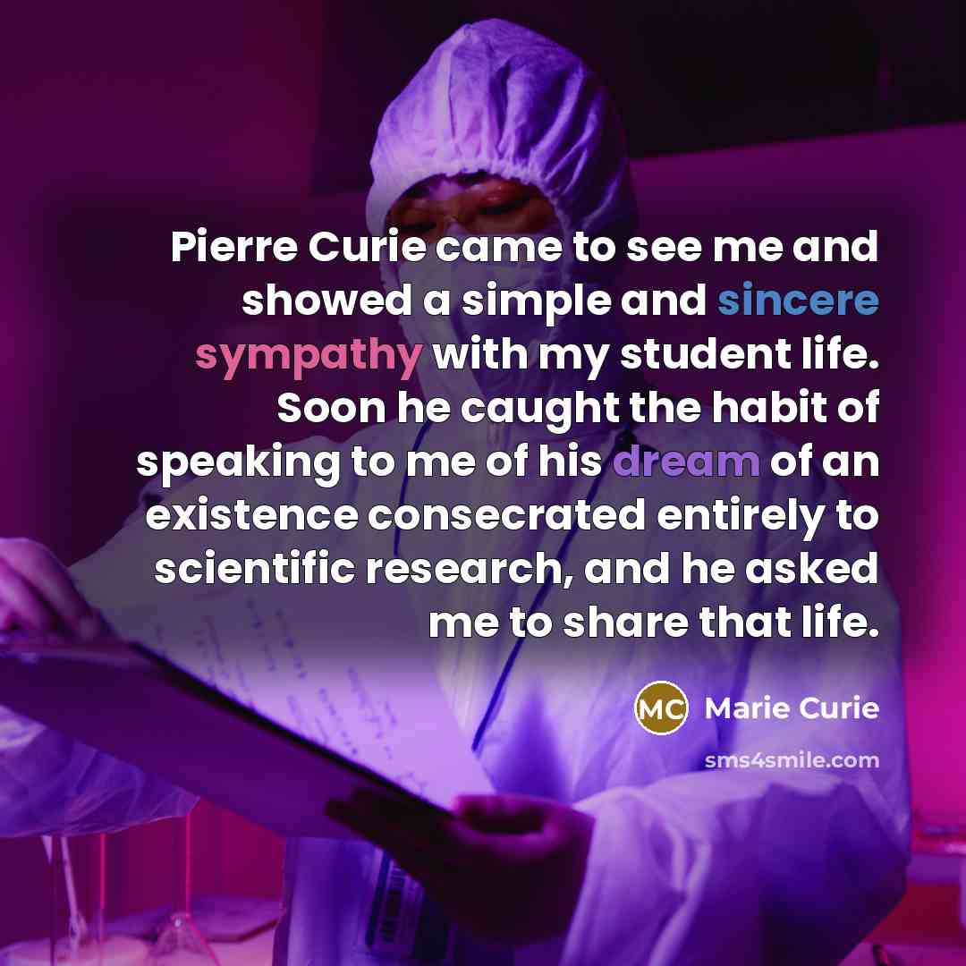 “Pierre Curie came to see me and showed a simple and sincere sympathy with my student life. Soon he caught the habit of speaking to me of his dream of an existence consecrated entirely to scientific research, and he asked me to share that life.” quote by Marie Curie