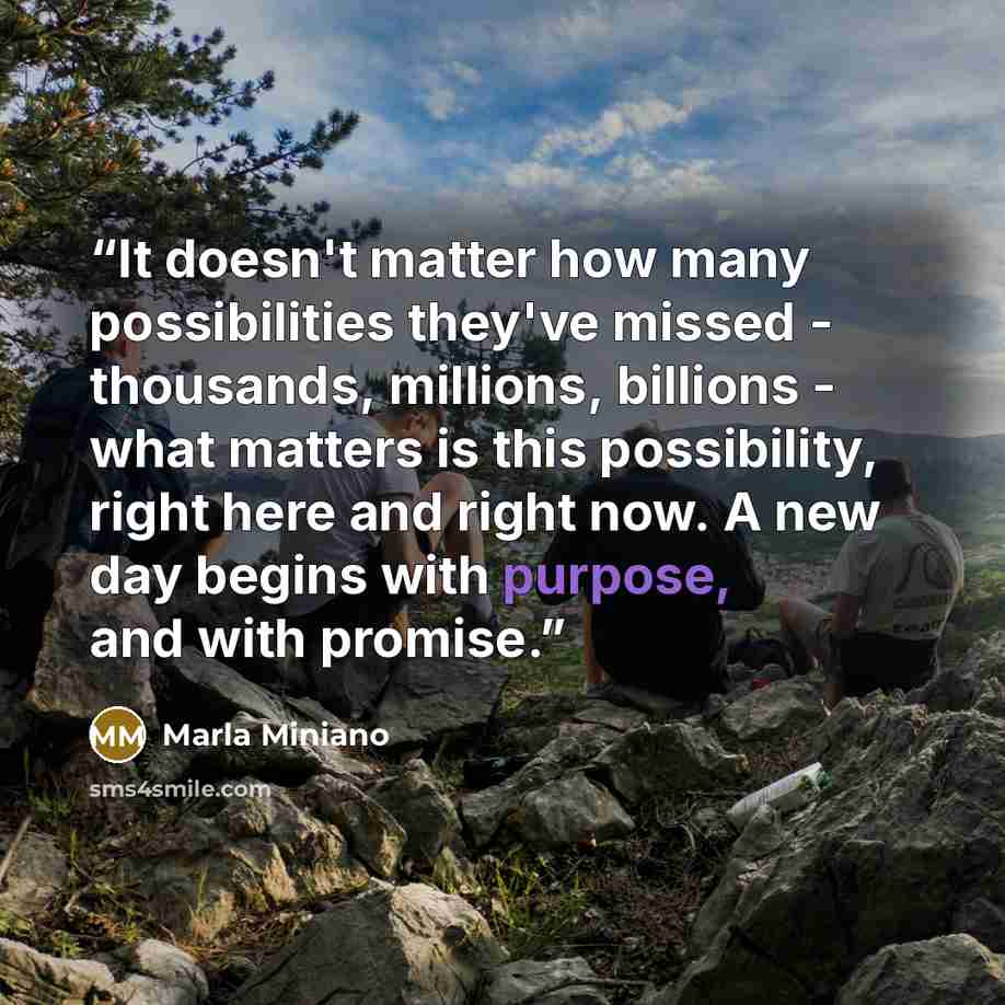 “It doesn't matter how many possibilities they've missed - thousands, millions, billions - what matters is this possibility, right here and right now. A new day begins with purpose, and with promise.” quote by Marla Miniano
