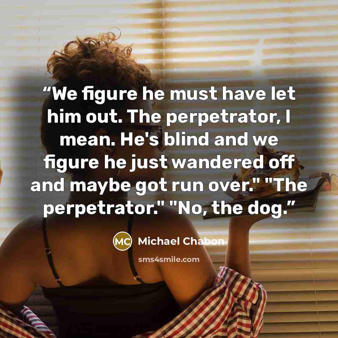 “We figure he must have let him out. The perpetrator, I mean. He's blind and we figure he just wandered off and maybe got run over." "The perpetrator." "No, the dog.” quote by Michael Chabon