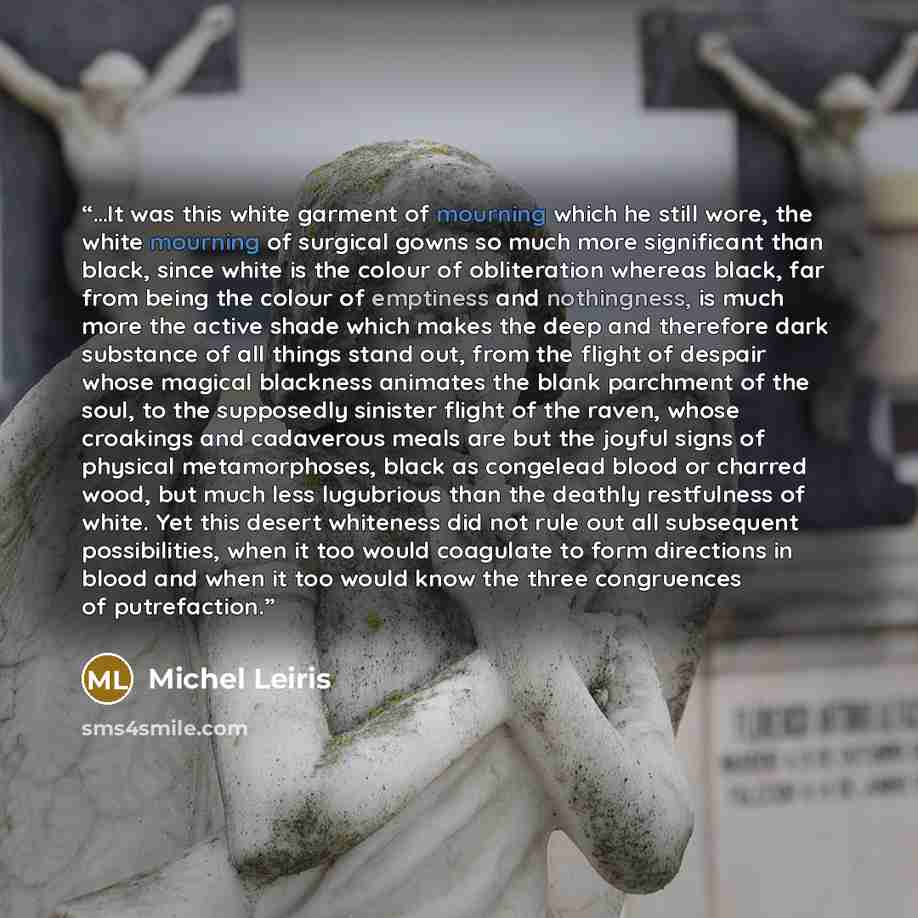 “…It was this white garment of mourning which he still wore, the white mourning of surgical gowns so much more significant than black, since white is the colour of obliteration whereas black, far from being the colour of emptiness and nothingness, is much more the active shade which makes the deep…” quote by Michel Leiris
