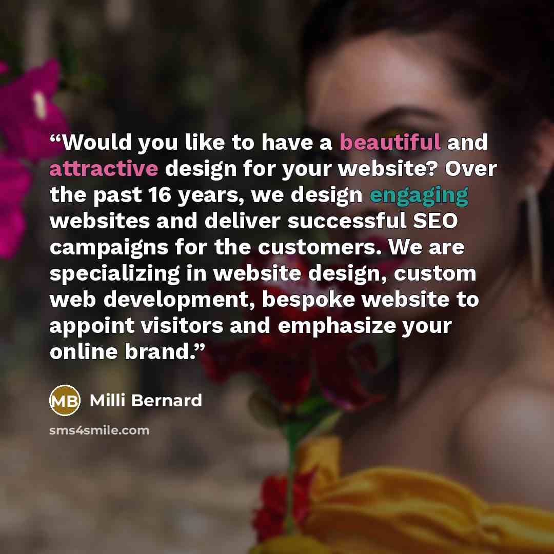“Would you like to have a beautiful and attractive design for your website? Over the past 16 years, we design engaging websites and deliver successful SEO campaigns for the customers. We are specializing in website design, custom web development, bespoke website to appoint visitors and emphasize…” quote by Milli Bernard