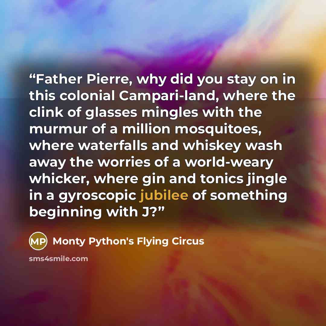“Father Pierre, why did you stay on in this colonial Campari-land, where the clink of glasses mingles with the murmur of a million mosquitoes, where waterfalls and whiskey wash away the worries of a world-weary whicker, where gin and tonics jingle in a gyroscopic jubilee of something beginning with…” quote by Monty Python's Flying Circus