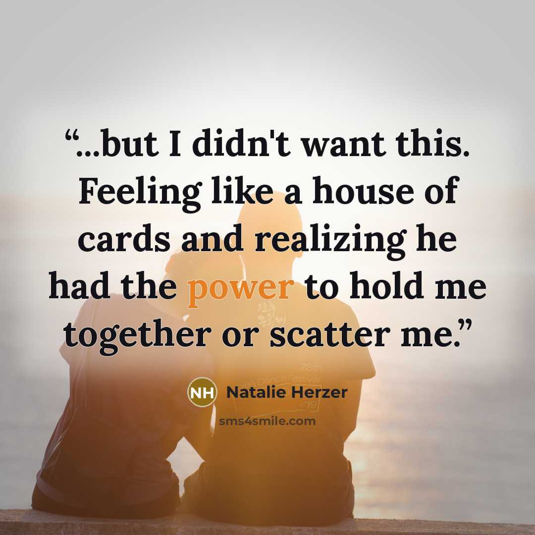 “...but I didn't want this. Feeling like a house of cards and realizing he had the power to hold me together or scatter me.” quote by Natalie Herzer