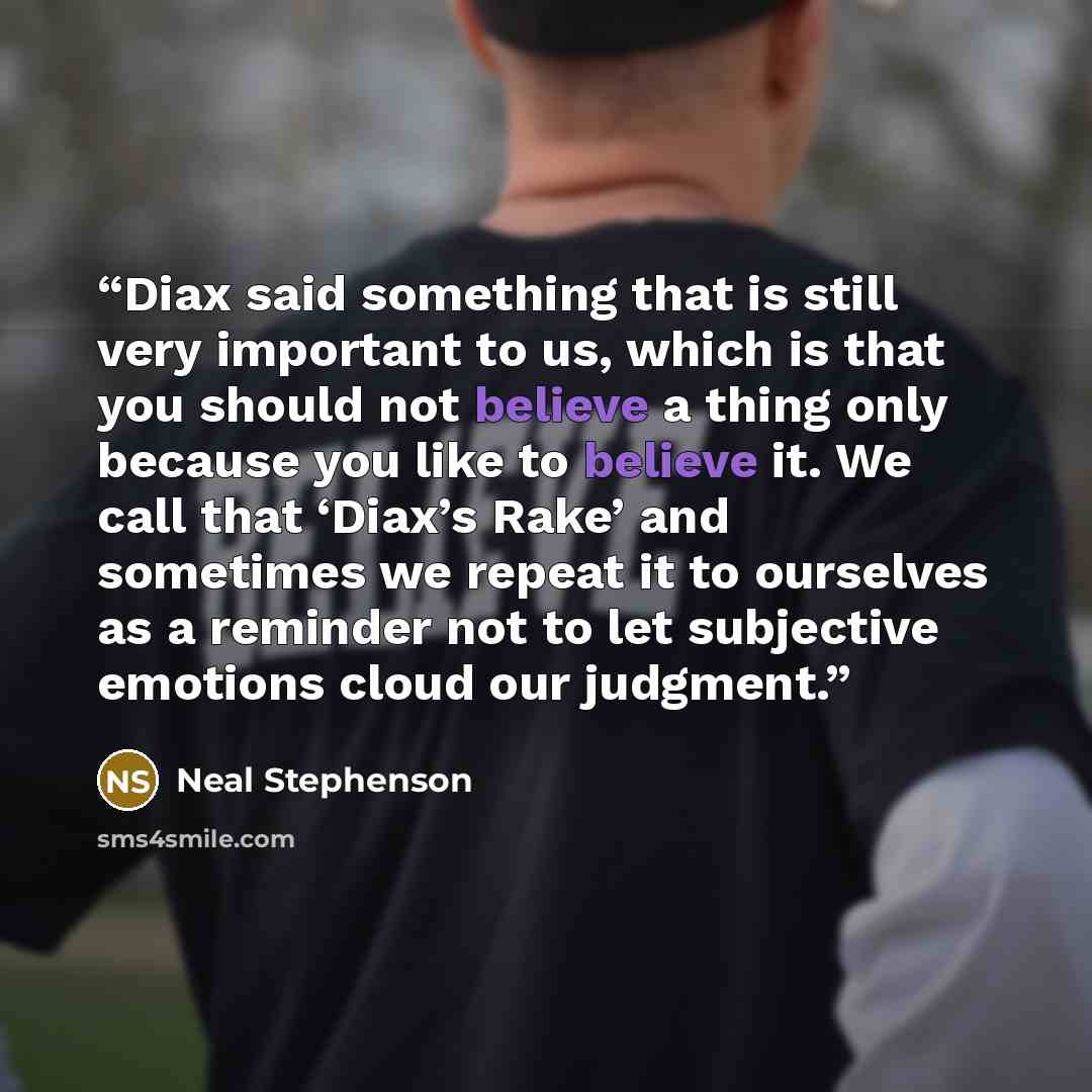 “Diax said something that is still very important to us, which is that you should not believe a thing only because you like to believe it. We call that ‘Diax’s Rake’ and sometimes we repeat it to ourselves as a reminder not to let subjective emotions cloud our judgment.” quote by Neal Stephenson