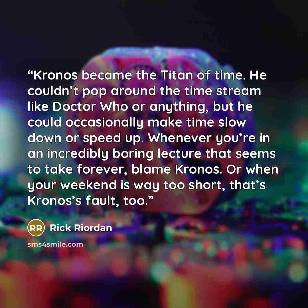 “Kronos became the Titan of time. He couldn’t pop around the time stream like Doctor Who or anything, but he could occasionally make time slow down or speed up. Whenever you’re in an incredibly boring lecture that seems to take forever, blame Kronos. Or when your weekend is way too short, that’s…” quote by Rick Riordan