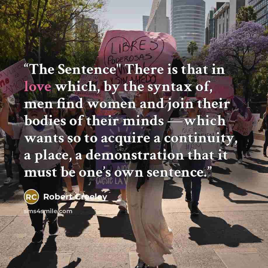 “The Sentence" There is that in love which, by the syntax of, men find women and join their bodies of their minds —which wants so to acquire a continuity, a place, a demonstration that it must be one’s own sentence.” quote by Robert Creeley