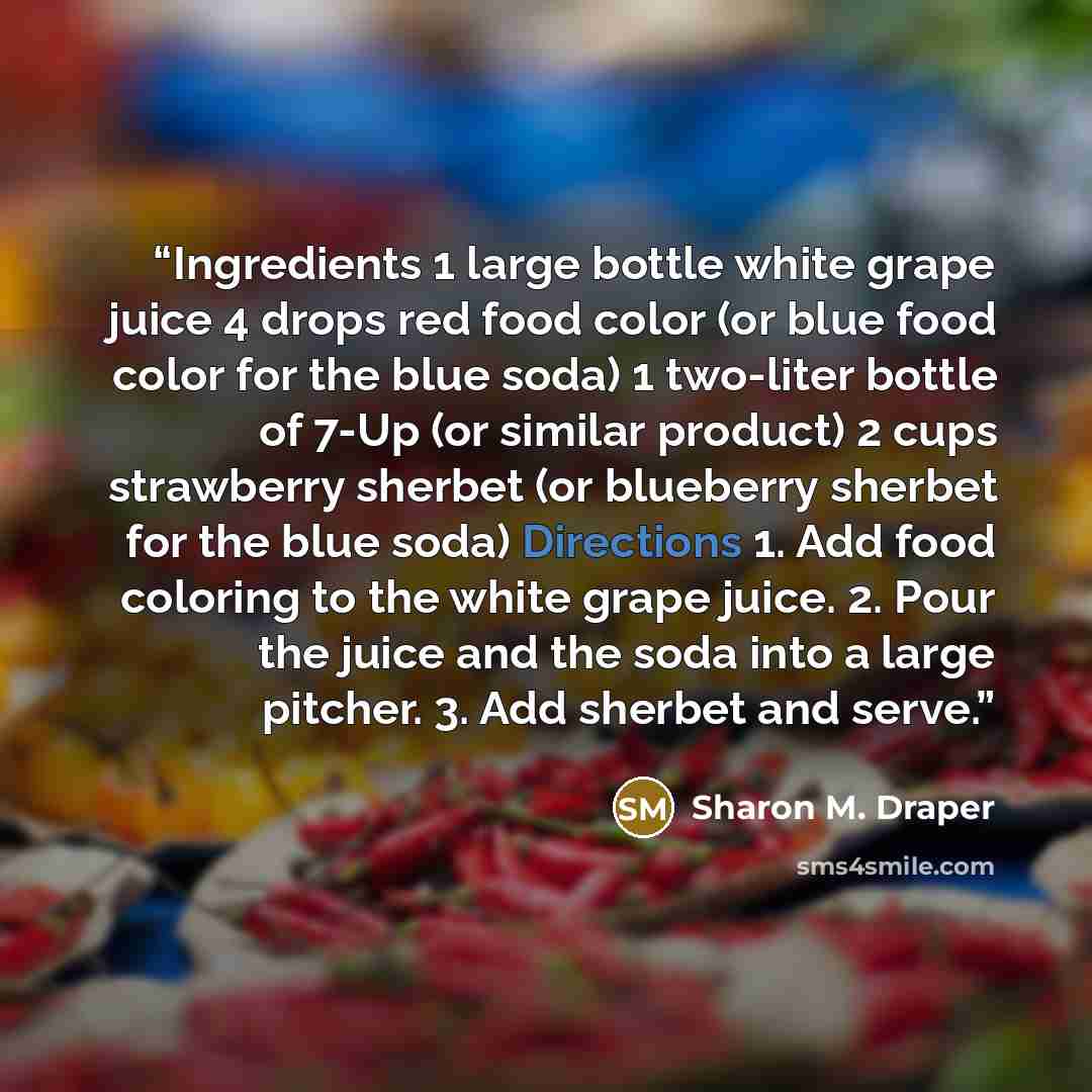 “Ingredients 1 large bottle white grape juice 4 drops red food color (or blue food color for the blue soda) 1 two-liter bottle of 7-Up (or similar product) 2 cups strawberry sherbet (or blueberry sherbet for the blue soda) Directions 1. Add food coloring to the white grape juice. 2. Pour the juice…” quote by Sharon M. Draper