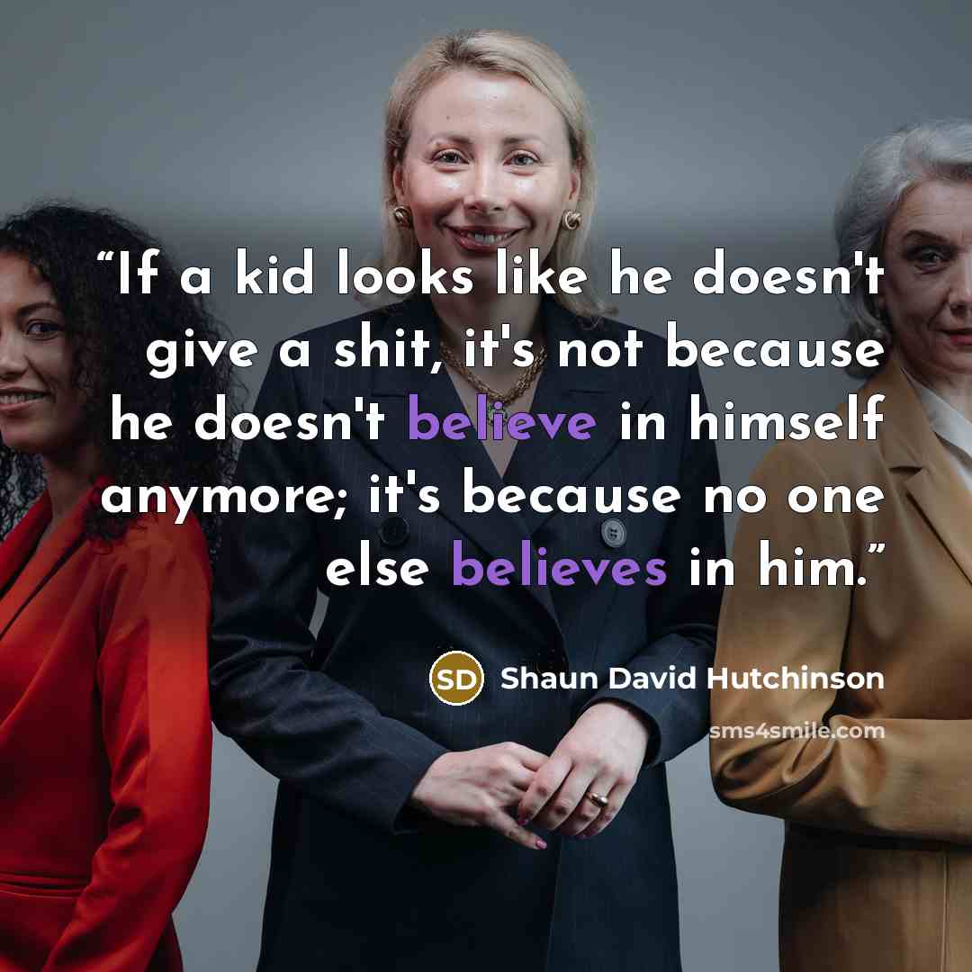 “If a kid looks like he doesn't give a shit, it's not because he doesn't believe in himself anymore; it's because no one else believes in him.” quote by Shaun David Hutchinson