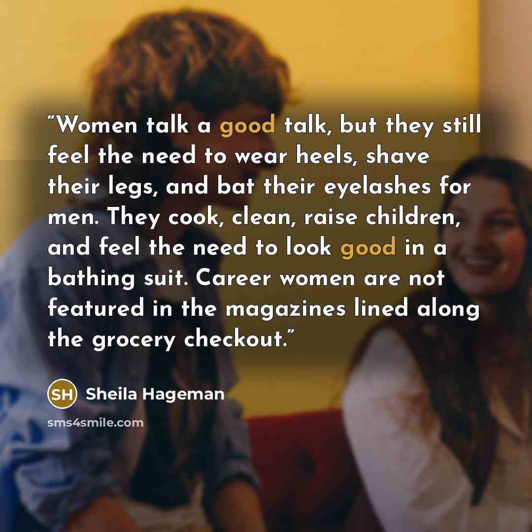 “Women talk a good talk, but they still feel the need to wear heels, shave their legs, and bat their eyelashes for men. They cook, clean, raise children, and feel the need to look good in a bathing suit. Career women are not featured in the magazines lined along the grocery checkout.” quote by Sheila Hageman