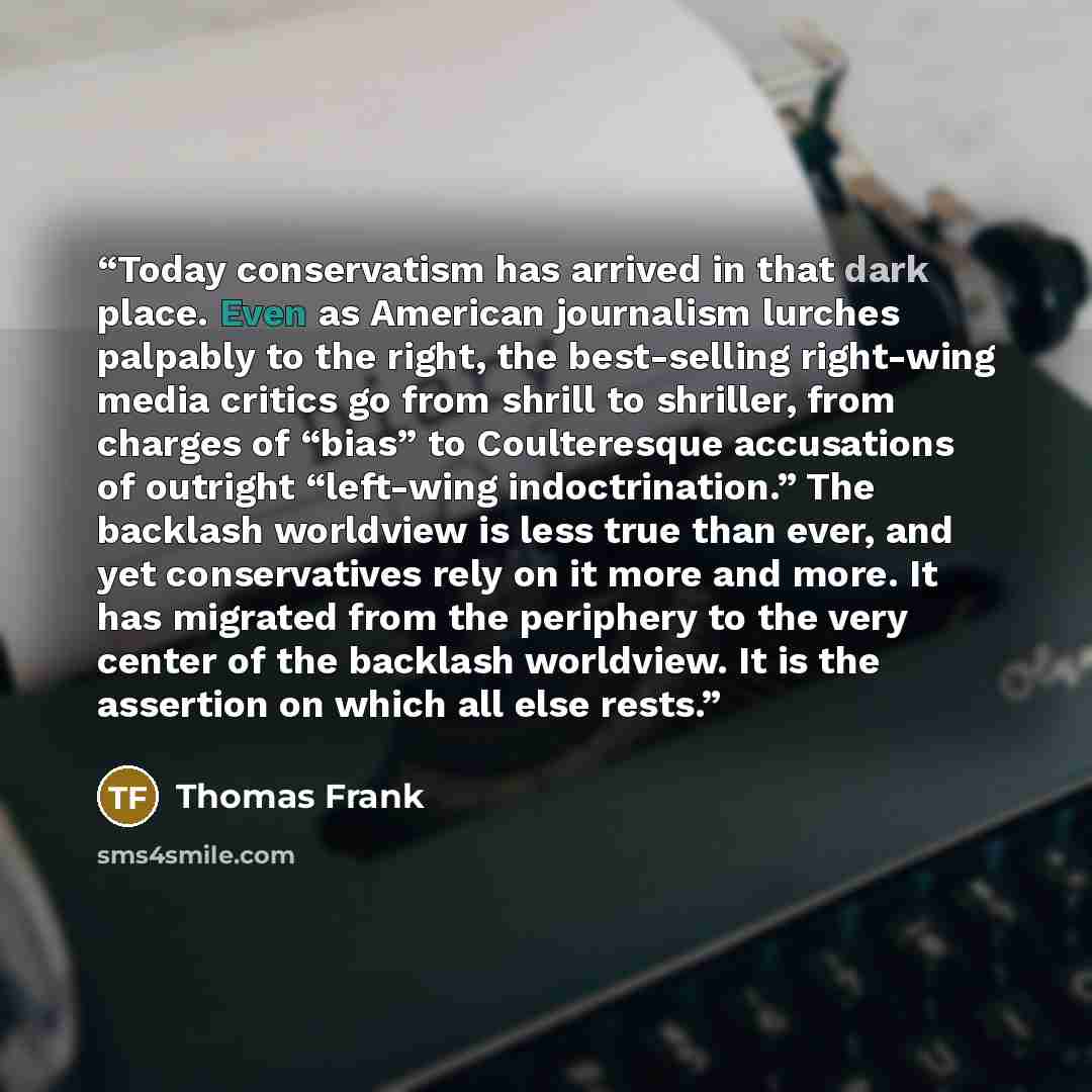 “Today conservatism has arrived in that dark place. Even as American journalism lurches palpably to the right, the best-selling right-wing media critics go from shrill to shriller, from charges of “bias” to Coulteresque accusations of outright “left-wing indoctrination.” The backlash worldview is…” quote by Thomas Frank