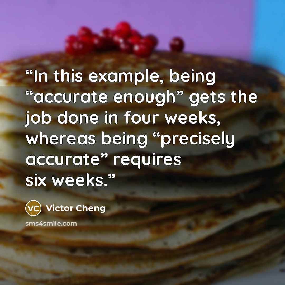 “In this example, being “accurate enough” gets the job done in four weeks, whereas being “precisely accurate” requires six weeks.” quote by Victor Cheng