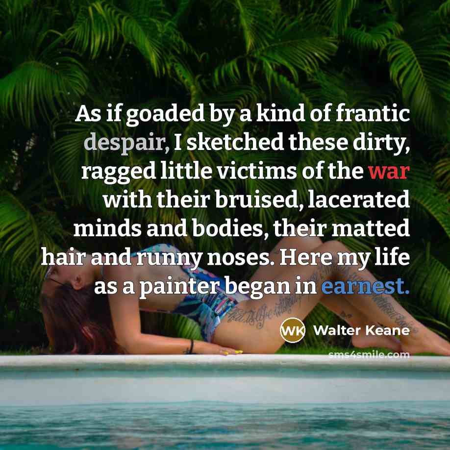 “As if goaded by a kind of frantic despair, I sketched these dirty, ragged little victims of the war with their bruised, lacerated minds and bodies, their matted hair and runny noses. Here my life as a painter began in earnest.” quote by Walter Keane