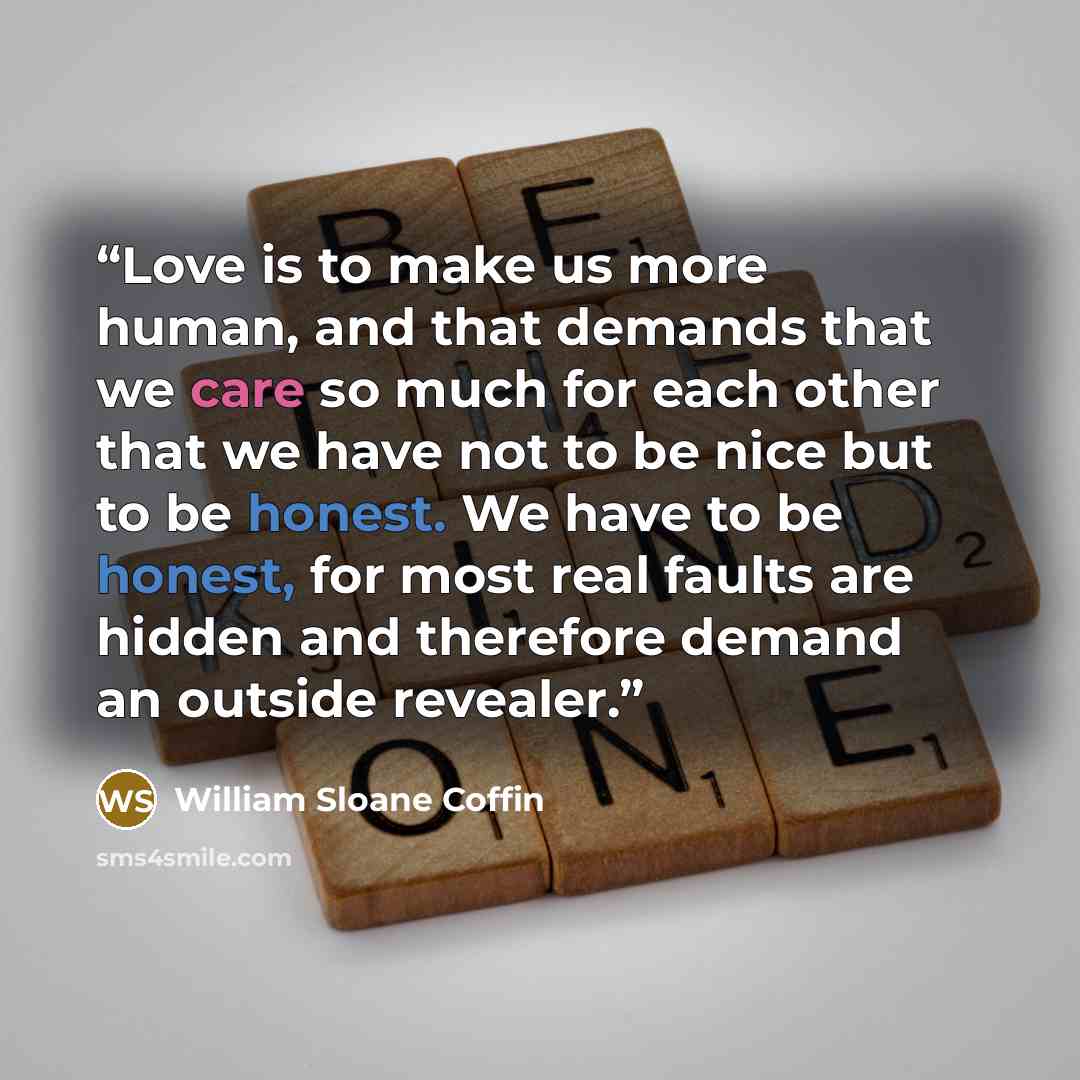 “Love is to make us more human, and that demands that we care so much for each other that we have not to be nice but to be honest. We have to be honest, for most real faults are hidden and therefore demand an outside revealer.” quote by William Sloane Coffin
