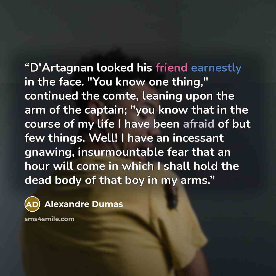 “D'Artagnan looked his friend earnestly in the face. "You know one thing," continued the comte, leaning upon the arm of the captain; "you know that in the course of my life I have been afraid of but few things. Well! I have an incessant gnawing, insurmountable fear that an hour will come in which I…” quote by Alexandre Dumas