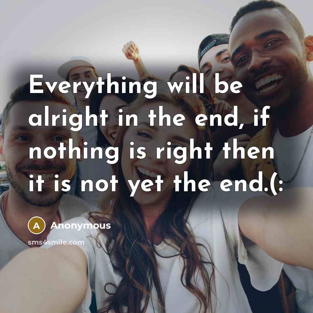 “Everything will be alright in the end, if nothing is right then it is not yet the end.(:” quote by Anonymous